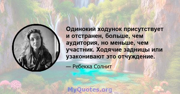 Одинокий ходунок присутствует и отстранен, больше, чем аудитория, но меньше, чем участник. Ходячие задницы или узаконивают это отчуждение.