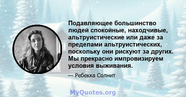 Подавляющее большинство людей спокойные, находчивые, альтруистические или даже за пределами альтруистических, поскольку они рискуют за других. Мы прекрасно импровизируем условия выживания.