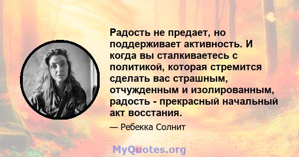 Радость не предает, но поддерживает активность. И когда вы сталкиваетесь с политикой, которая стремится сделать вас страшным, отчужденным и изолированным, радость - прекрасный начальный акт восстания.