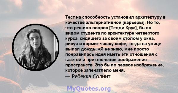 Тест на способность установил архитектуру в качестве альтернативной [карьеры]. Но то, что решило вопрос [Тедди Круз], было видом студента по архитектуре четвертого курса, сидящего за своим столом у окна, рисуя и кормит