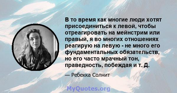 В то время как многие люди хотят присоединиться к левой, чтобы отреагировать на мейнстрим или правый, я во многих отношениях реагирую на левую - не много его фундаментальных обязательств, но его часто мрачный тон,