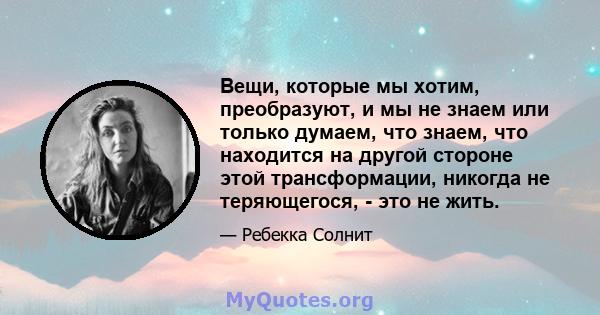 Вещи, которые мы хотим, преобразуют, и мы не знаем или только думаем, что знаем, что находится на другой стороне этой трансформации, никогда не теряющегося, - это не жить.