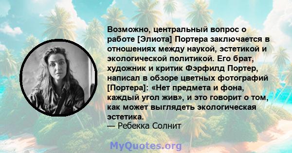 Возможно, центральный вопрос о работе [Элиота] Портера заключается в отношениях между наукой, эстетикой и экологической политикой. Его брат, художник и критик Фэрфилд Портер, написал в обзоре цветных фотографий