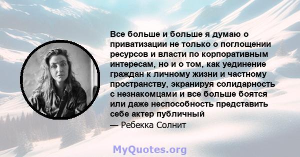 Все больше и больше я думаю о приватизации не только о поглощении ресурсов и власти по корпоративным интересам, но и о том, как уединение граждан к личному жизни и частному пространству, экранируя солидарность с