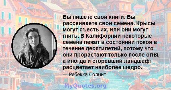 Вы пишете свои книги. Вы рассеиваете свои семена. Крысы могут съесть их, или они могут гнить. В Калифорнии некоторые семена лежат в состоянии покоя в течение десятилетий, потому что они прорастают только после огня, а