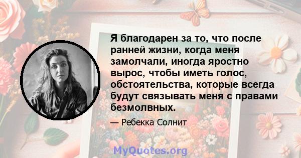 Я благодарен за то, что после ранней жизни, когда меня замолчали, иногда яростно вырос, чтобы иметь голос, обстоятельства, которые всегда будут связывать меня с правами безмолвных.