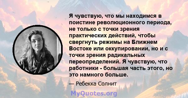 Я чувствую, что мы находимся в поистине революционного периода, не только с точки зрения практических действий, чтобы свергнуть режимы на Ближнем Востоке или оккупировании, но и с точки зрения радикальных