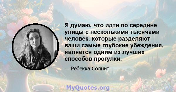 Я думаю, что идти по середине улицы с несколькими тысячами человек, которые разделяют ваши самые глубокие убеждения, является одним из лучших способов прогулки.