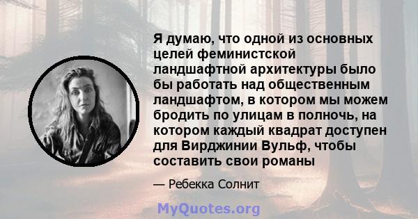 Я думаю, что одной из основных целей феминистской ландшафтной архитектуры было бы работать над общественным ландшафтом, в котором мы можем бродить по улицам в полночь, на котором каждый квадрат доступен для Вирджинии