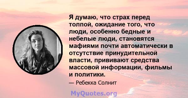 Я думаю, что страх перед толпой, ожидание того, что люди, особенно бедные и небелые люди, становятся мафиями почти автоматически в отсутствие принудительной власти, прививают средства массовой информации, фильмы и