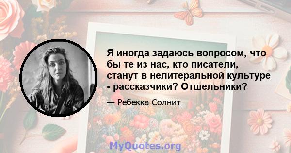 Я иногда задаюсь вопросом, что бы те из нас, кто писатели, станут в нелитеральной культуре - рассказчики? Отшельники?