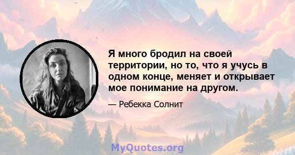 Я много бродил на своей территории, но то, что я учусь в одном конце, меняет и открывает мое понимание на другом.