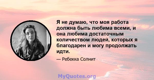 Я не думаю, что моя работа должна быть любима всеми, и она любима достаточным количеством людей, которых я благодарен и могу продолжать идти.