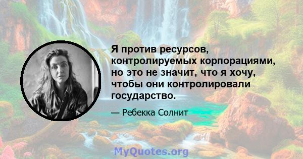 Я против ресурсов, контролируемых корпорациями, но это не значит, что я хочу, чтобы они контролировали государство.