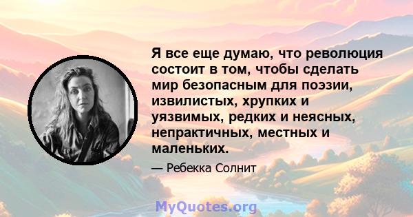 Я все еще думаю, что революция состоит в том, чтобы сделать мир безопасным для поэзии, извилистых, хрупких и уязвимых, редких и неясных, непрактичных, местных и маленьких.