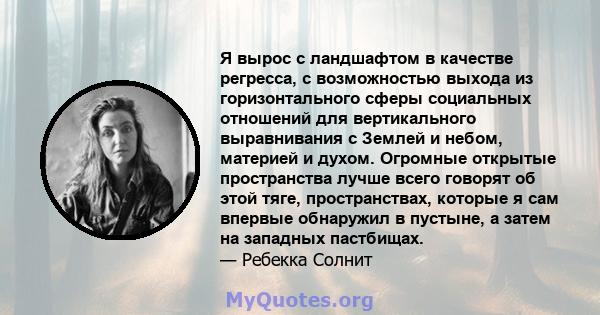 Я вырос с ландшафтом в качестве регресса, с возможностью выхода из горизонтального сферы социальных отношений для вертикального выравнивания с Землей и небом, материей и духом. Огромные открытые пространства лучше всего 