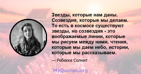 Звезды, которые нам даны. Созвездия, которые мы делаем. То есть в космосе существуют звезды, но созвездия - это воображаемые линии, которые мы рисуем между ними, чтения, которые мы даем небо, истории, которые мы