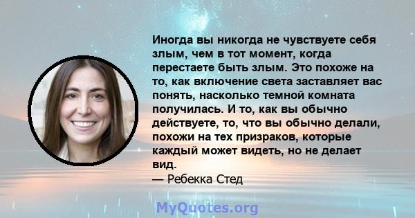 Иногда вы никогда не чувствуете себя злым, чем в тот момент, когда перестаете быть злым. Это похоже на то, как включение света заставляет вас понять, насколько темной комната получилась. И то, как вы обычно действуете,