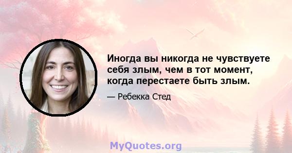 Иногда вы никогда не чувствуете себя злым, чем в тот момент, когда перестаете быть злым.