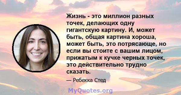 Жизнь - это миллион разных точек, делающих одну гигантскую картину. И, может быть, общая картина хороша, может быть, это потрясающе, но если вы стоите с вашим лицом, прижатым к кучке черных точек, это действительно