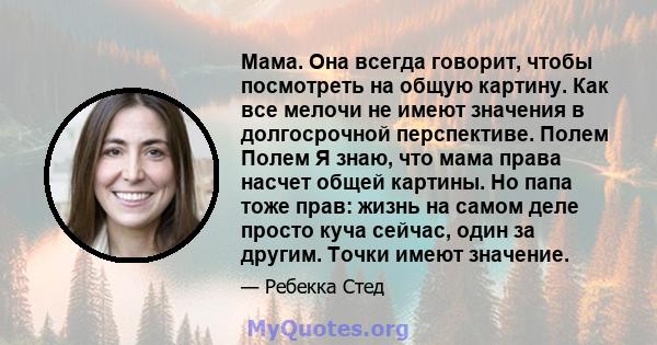 Мама. Она всегда говорит, чтобы посмотреть на общую картину. Как все мелочи не имеют значения в долгосрочной перспективе. Полем Полем Я знаю, что мама права насчет общей картины. Но папа тоже прав: жизнь на самом деле