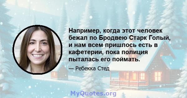 Например, когда этот человек бежал по Бродвею Старк Голый, и нам всем пришлось есть в кафетерии, пока полиция пыталась его поймать.