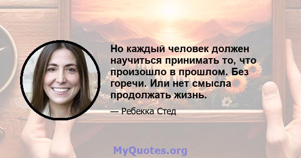 Но каждый человек должен научиться принимать то, что произошло в прошлом. Без горечи. Или нет смысла продолжать жизнь.