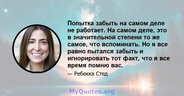 Попытка забыть на самом деле не работает. На самом деле, это в значительной степени то же самое, что вспоминать. Но я все равно пытался забыть и игнорировать тот факт, что я все время помню вас.