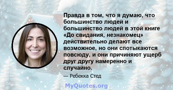 Правда в том, что я думаю, что большинство людей и большинство людей в этой книге «До свидания, незнакомец» действительно делают все возможное, но они спотыкаются повсюду, и они причиняют ущерб друг другу намеренно и