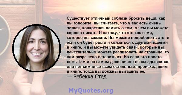 Существует отличный соблазн бросить вещи, как вы говорите, вы считаете, что у вас есть очень четкая, конкретная память о том, о чем вы можете хорошо писать. Я нахожу, что это как семя, которое вы сажаете. Вы можете