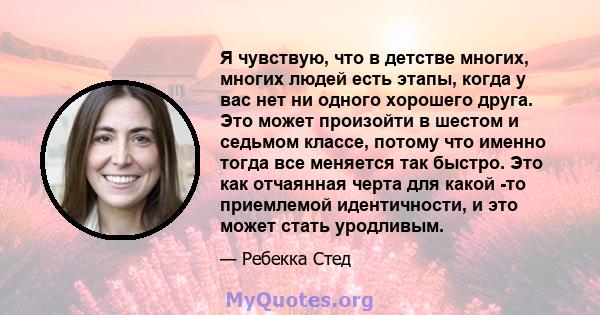 Я чувствую, что в детстве многих, многих людей есть этапы, когда у вас нет ни одного хорошего друга. Это может произойти в шестом и седьмом классе, потому что именно тогда все меняется так быстро. Это как отчаянная