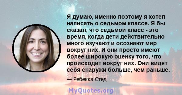 Я думаю, именно поэтому я хотел написать о седьмом классе. Я бы сказал, что седьмой класс - это время, когда дети действительно много изучают и осознают мир вокруг них. И они просто имеют более широкую оценку того, что