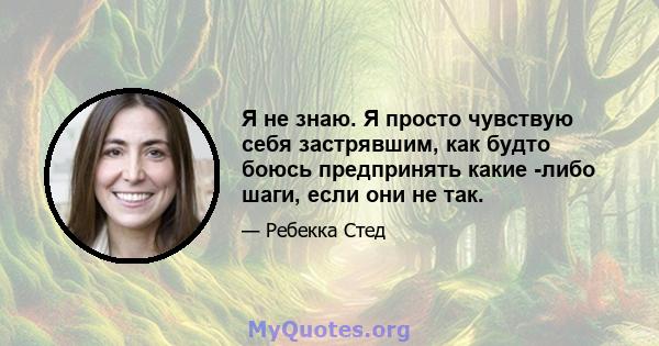 Я не знаю. Я просто чувствую себя застрявшим, как будто боюсь предпринять какие -либо шаги, если они не так.