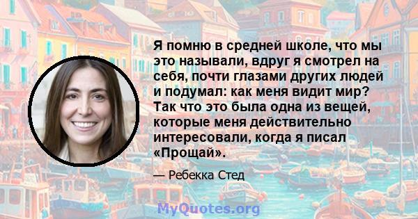 Я помню в средней школе, что мы это называли, вдруг я смотрел на себя, почти глазами других людей и подумал: как меня видит мир? Так что это была одна из вещей, которые меня действительно интересовали, когда я писал