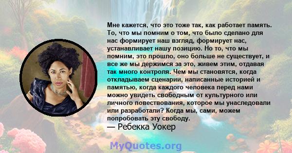 Мне кажется, что это тоже так, как работает память. То, что мы помним о том, что было сделано для нас формирует наш взгляд, формирует нас, устанавливает нашу позицию. Но то, что мы помним, это прошло, оно больше не