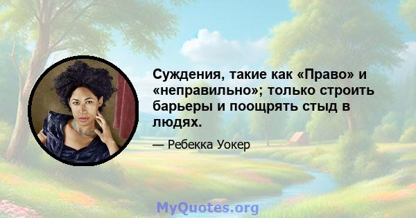 Суждения, такие как «Право» и «неправильно»; только строить барьеры и поощрять стыд в людях.