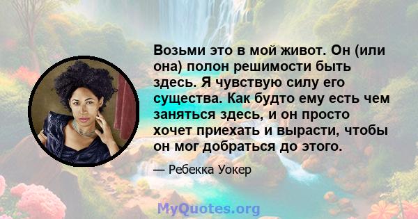 Возьми это в мой живот. Он (или она) полон решимости быть здесь. Я чувствую силу его существа. Как будто ему есть чем заняться здесь, и он просто хочет приехать и вырасти, чтобы он мог добраться до этого.