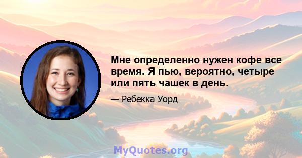 Мне определенно нужен кофе все время. Я пью, вероятно, четыре или пять чашек в день.