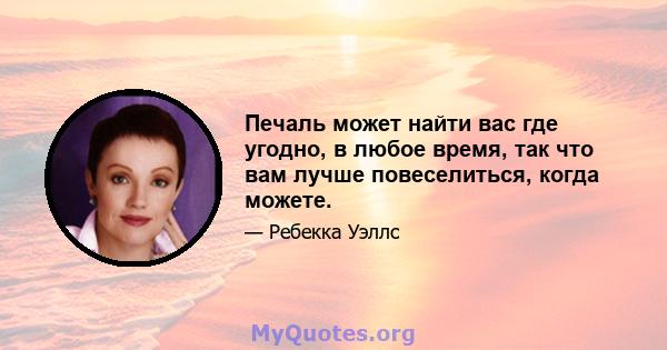 Печаль может найти вас где угодно, в любое время, так что вам лучше повеселиться, когда можете.