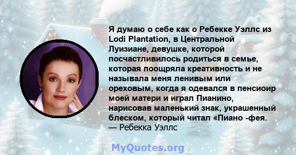 Я думаю о себе как о Ребекке Уэллс из Lodi Plantation, в Центральной Луизиане, девушке, которой посчастливилось родиться в семье, которая поощряла креативность и не называла меня ленивым или ореховым, когда я одевался в 