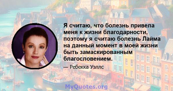 Я считаю, что болезнь привела меня к жизни благодарности, поэтому я считаю болезнь Лайма на данный момент в моей жизни быть замаскированным благословением.