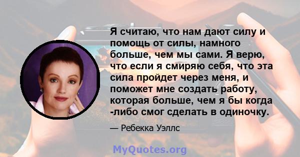 Я считаю, что нам дают силу и помощь от силы, намного больше, чем мы сами. Я верю, что если я смиряю себя, что эта сила пройдет через меня, и поможет мне создать работу, которая больше, чем я бы когда -либо смог сделать 