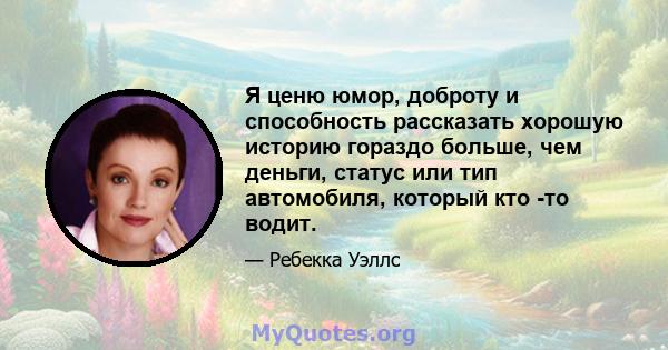 Я ценю юмор, доброту и способность рассказать хорошую историю гораздо больше, чем деньги, статус или тип автомобиля, который кто -то водит.