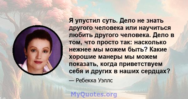 Я упустил суть. Дело не знать другого человека или научиться любить другого человека. Дело в том, что просто так: насколько нежнее мы можем быть? Какие хорошие манеры мы можем показать, когда приветствуем себя и других