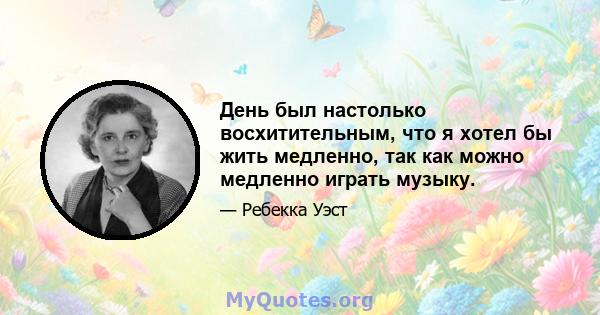 День был настолько восхитительным, что я хотел бы жить медленно, так как можно медленно играть музыку.