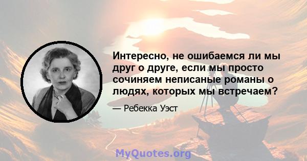 Интересно, не ошибаемся ли мы друг о друге, если мы просто сочиняем неписаные романы о людях, которых мы встречаем?