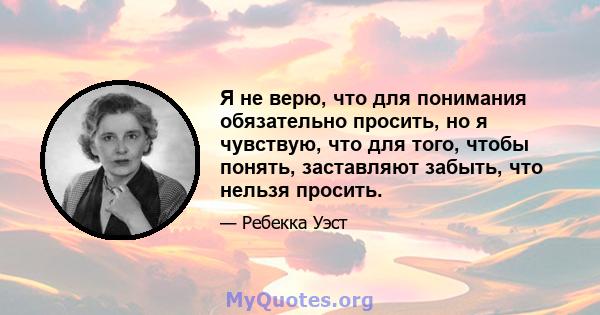 Я не верю, что для понимания обязательно просить, но я чувствую, что для того, чтобы понять, заставляют забыть, что нельзя просить.