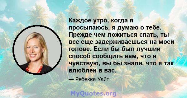 Каждое утро, когда я просыпаюсь, я думаю о тебе. Прежде чем ложиться спать, ты все еще задерживаешься на моей голове. Если бы был лучший способ сообщить вам, что я чувствую, вы бы знали, что я так влюблен в вас.