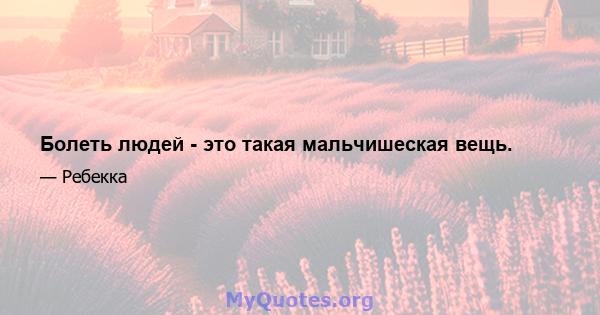 Болеть людей - это такая мальчишеская вещь.