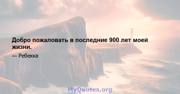 Добро пожаловать в последние 900 лет моей жизни.